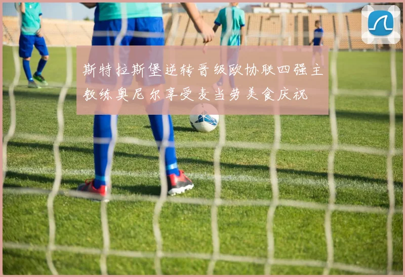 斯特拉斯堡逆转晋级欧协联四强主教练奥尼尔享受麦当劳美食庆祝