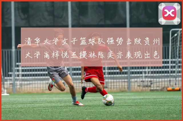 清华大学女子篮球队强势击败贵州大学高梓悦王镘淋陈奕亦表现出色贡献显著