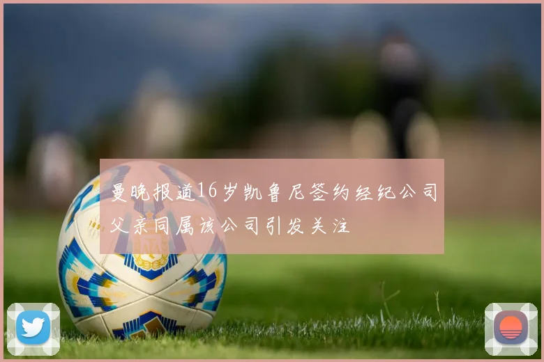 曼晚报道16岁凯鲁尼签约经纪公司父亲同属该公司引发关注