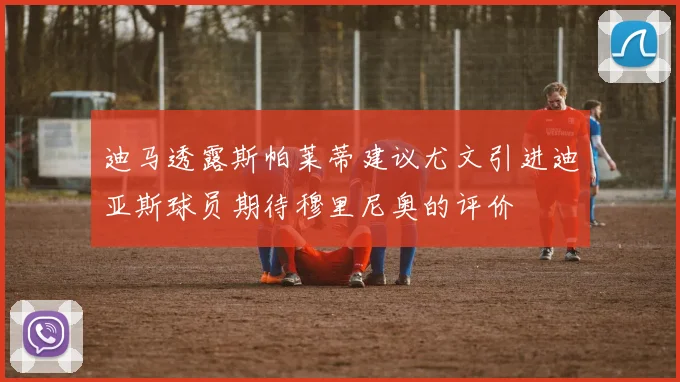 迪马透露斯帕莱蒂建议尤文引进迪亚斯球员期待穆里尼奥的评价