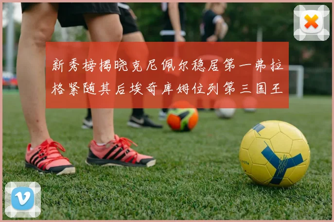 新秀榜揭晓克尼佩尔稳居第一弗拉格紧随其后埃奇库姆位列第三国王次轮秀强势上升至第四
