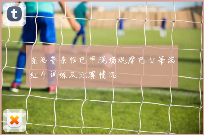 克洛普亲临巴甲现场观摩巴甘蒂诺红牛训练及比赛情况