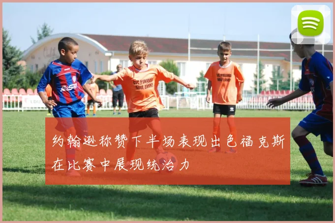 约翰逊称赞下半场表现出色福克斯在比赛中展现统治力