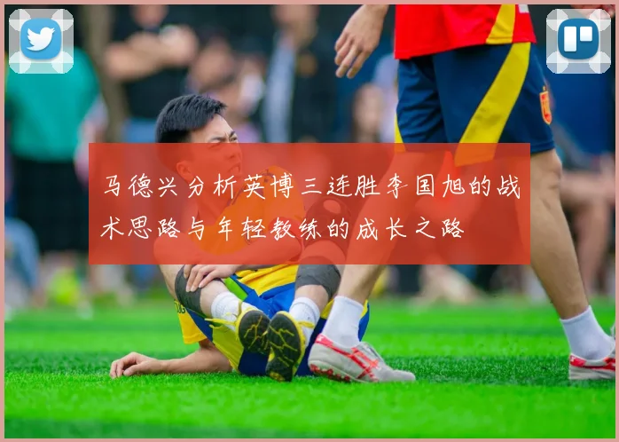 马德兴分析英博三连胜李国旭的战术思路与年轻教练的成长之路