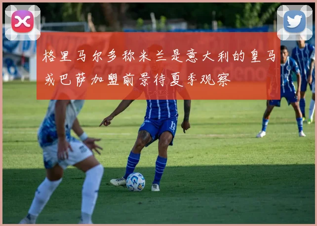 格里马尔多称米兰是意大利的皇马或巴萨加盟前景待夏季观察