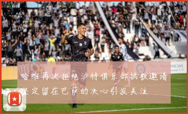 哈维再次拒绝沙特俱乐部执教邀请坚定留在巴萨的决心引发关注