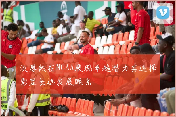 淡厚然在NCAA展现卓越潜力其选择彰显长远发展眼光