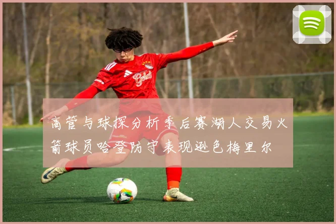 高管与球探分析季后赛湖人交易火箭球员哈登防守表现逊色梅里尔