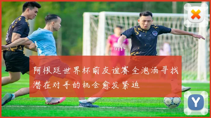 阿根廷世界杯前友谊赛全泡汤寻找潜在对手的机会愈发紧迫