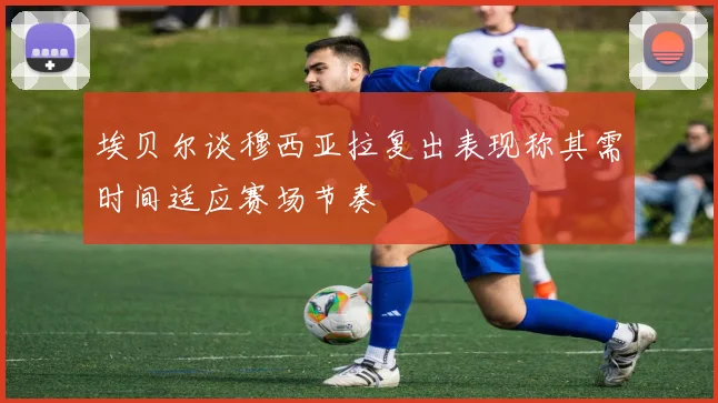 埃贝尔谈穆西亚拉复出表现称其需时间适应赛场节奏