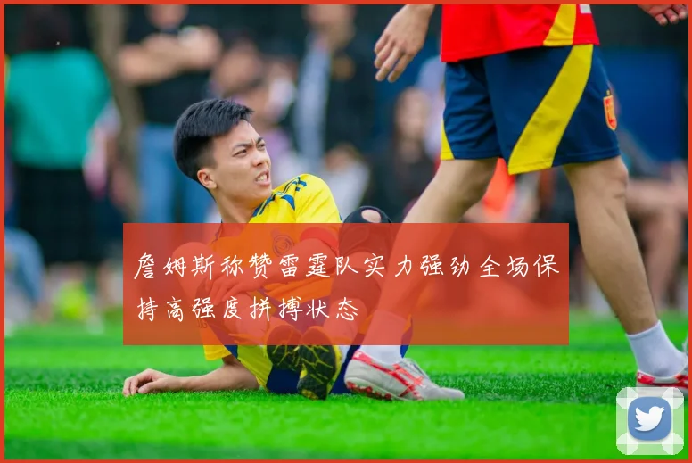 詹姆斯称赞雷霆队实力强劲全场保持高强度拼搏状态
