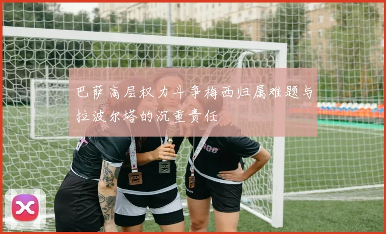 巴萨高层权力斗争梅西归属难题与拉波尔塔的沉重责任