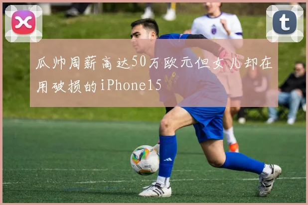 瓜帅周薪高达50万欧元但女儿却在用破损的iPhone15