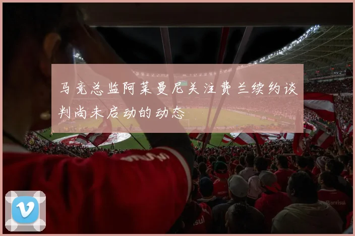 马竞总监阿莱曼尼关注费兰续约谈判尚未启动的动态