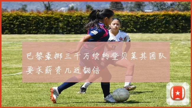 巴黎豪掷三千万续约登贝莱其团队要求薪资几近翻倍