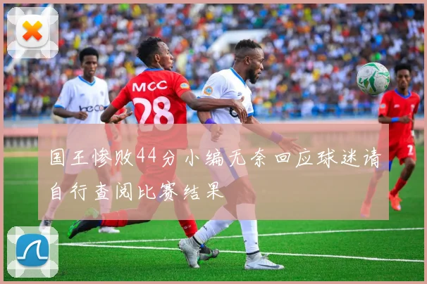 国王惨败44分小编无奈回应球迷请自行查阅比赛结果